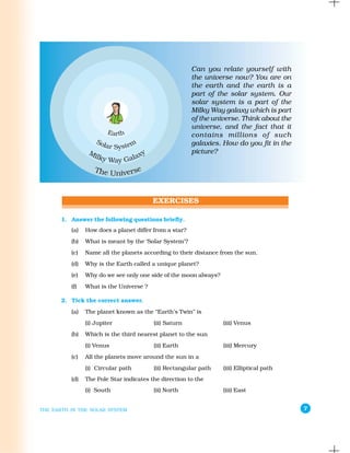 Can you relate yourself with
                                                        the universe now? You are on
                                                        the earth and the earth is a
                                                        part of the solar system. Our
                                                        solar system is a part of the
                                                        Milky Way galaxy which is part
                                                        of the universe. Think about the
                                                        universe, and the fact that it
                                                        contains millions of such
                                                        galaxies. How do you fit in the
                                                        picture?




       1. Answer the following questions briefly.
          (a)   How does a planet differ from a star?
          (b)   What is meant by the ‘Solar System’?
          (c)   Name all the planets according to their distance from the sun.
          (d)   Why is the Earth called a unique planet?
          (e)   Why do we see only one side of the moon always?
          (f)   What is the Universe ?

       2. Tick the correct answer.
          (a)   The planet known as the “Earth’s Twin” is
                (i) Jupiter              (ii) Saturn              (iii) Venus
          (b)   Which is the third nearest planet to the sun
                (i) Venus                (ii) Earth               (iii) Mercury
          (c)   All the planets move around the sun in a
                (i) Circular path        (ii) Rectangular path    (iii) Elliptical path
          (d)   The Pole Star indicates the direction to the
                (i) South                (ii) North               (iii) East


THE EARTH IN THE SOLAR SYSTEM                                                              7
 