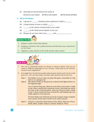 (e)   Asteroids are found between the orbits of
                (i) Saturn and Jupiter   (ii) Mars and Jupiter        (iii) The Earth and Mars

    3. Fill in the blanks.
          (a)   A group of ________ forming various patterns is called a ________.
          (b)   A huge system of stars is called________.
          (c)   ________is the closest celestial body to our earth.
          (d)   ________is the third nearest planet to the sun.
          (e)   Planets do not have their own________ and ___________________.




     1.     Prepare a chart of the solar system.
     2.     During a vacation visit a planetarium and describe your experience
            in the class.
     3.     Organise a quiz contest on the earth and the solar system.




     1.     The sun is commonly known as Surya or Suraj in Hindi, Find out its
            name in different languages of our country. Take help of your friends,
            teachers and neighbours.
     2.     You might have heard that people make human chains and run for world
            peace etc. You can also make a human solar system and run for fun.
            Step 1:   All children of your class can play this game. Assemble in a big
                      hall or on a playground.
            Step 2:   Now draw 9 circles on the ground as shown in the figure drawn on
                      the opposite page.
                      Use a 5-metre long rope. Mark at every half a metre with a chalk
                      or ink. Place a small nail to mark the centre. Now hold one end of
                      the rope at the central position. Ask your friend to hold a chalk
                      at the ½ metre mark and move around the nail holding rope and
                      chalk together on the ground.
                      You have drawn one circle just as you do on paper using a compass
                      and a pencil. Draw other circles in the same manner.
            Step 3:   Prepare 11 placards. Name them as Sun. Moon, Mercury, Venus,
                      Earth, Mars, Jupiter, Saturn, Uranus, Neptune, Pluto.



8                                                                           THE EARTH : OUR HABITAT
 