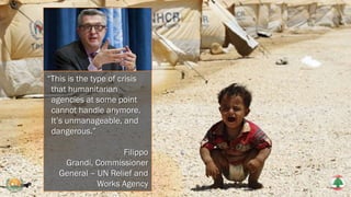 “This is the type of crisis
that humanitarian
agencies at some point
cannot handle anymore.
It’s unmanageable, and
dangerous.”
Filippo
Grandi, Commissioner
General – UN Relief and
Works Agency
 