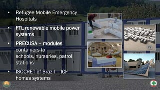 • Refugee Mobile Emergency
Hospitals
• FTL renewable mobile power
systems
• PRECUSA – modules
containers to
schools, nurseries, patrol
stations
• ISOCRET of Brazil – ICF
homes systems
 