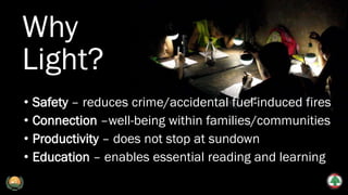 Why
Light?
• Safety – reduces crime/accidental fuel-induced fires
• Connection –well-being within families/communities
• Productivity – does not stop at sundown
• Education – enables essential reading and learning
 