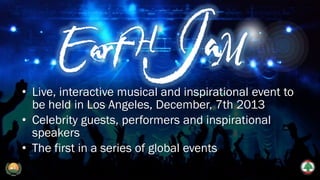 • Live, interactive musical and inspirational event to
be held in Los Angeles, December, 7th 2013
• Celebrity guests, performers and inspirational
speakers
• The first in a series of global events
 