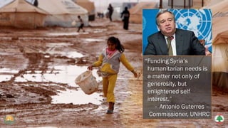“Funding Syria’s
humanitarian needs is
a matter not only of
generosity, but
enlightened self
interest.”
– Antonio Guterres –
Commissioner, UNHRC
 