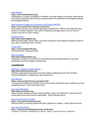 Noah Alliance
http://www.noahalliance.org/
Collaboration of Jewish, Evangelical, Protestant, and other religious community organizations,
and individual people of faith, that are concerned about the protection of endangered species
and biological diversity.

North American Coalition for Christianity and Ecology (NACCE)
http://core.asso.free.fr/kakapo/nacce.htm
Ecumenical, voluntary, tax-exempt organization established in 1986 to encourage the many
strands of Christian tradition in the work of healing the damaged earth, out of a common
concern and love for God's creation.

Restoring Eden
http://www.restoringeden.org
Making hearts bigger, hands dirtier, and voices stronger by encouraging Christians to learn to
love, serve, and protect God's creation.

Target Earth
http://www.targetearth.org/
Serving the earth, serving the poor.

Web of Creation
http://www.webofcreation.org
Established to foster the movement for personal and social transformation to a just and
sustainable world from religious perspectives.

Local/Regional

EarthCare - Caring for God's Creation
http://www.earthcareonline.org
Christian organization that exists to promote creation stewardship within the Christian
community (Based in Chattanooga, with a local focus)

Earth Ministry
http://www.earthministry.org/index.html
To inspire and mobilize the Christian Community to play a leadership role in building a just and
sustainable future. Pacific Northwest focus.

Eco-Justice Ministries
http://www.eco-justice.org
Helps churches develop ministries that are faithful, relevant and effective in working toward
social justice and environmental sustainability. Rocky Mountain focus.

Experiencing Christ in Creation
http://www.christincreation.org/
Retreat ministry connecting people with God’s presence in creation. Rocky Mountain focus.

Let’s Tend the Garden
http://www.letstendthegarden.org/media.htm
Viney ard Christian Fellowship of Bois e, Idaho, Environmental Taskforce.
 