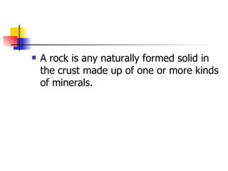 A rock is any naturally formed solid in the crust made up of one or more kinds of minerals. 
