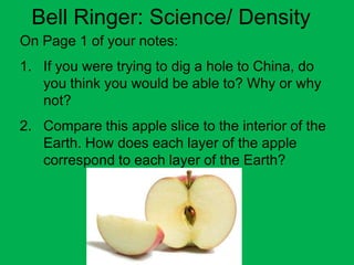 Bell Ringer: Science/ Density
On Page 1 of your notes:
1. If you were trying to dig a hole to China, do
   you think you would be able to? Why or why
   not?
2. Compare this apple slice to the interior of the
   Earth. How does each layer of the apple
   correspond to each layer of the Earth?
 