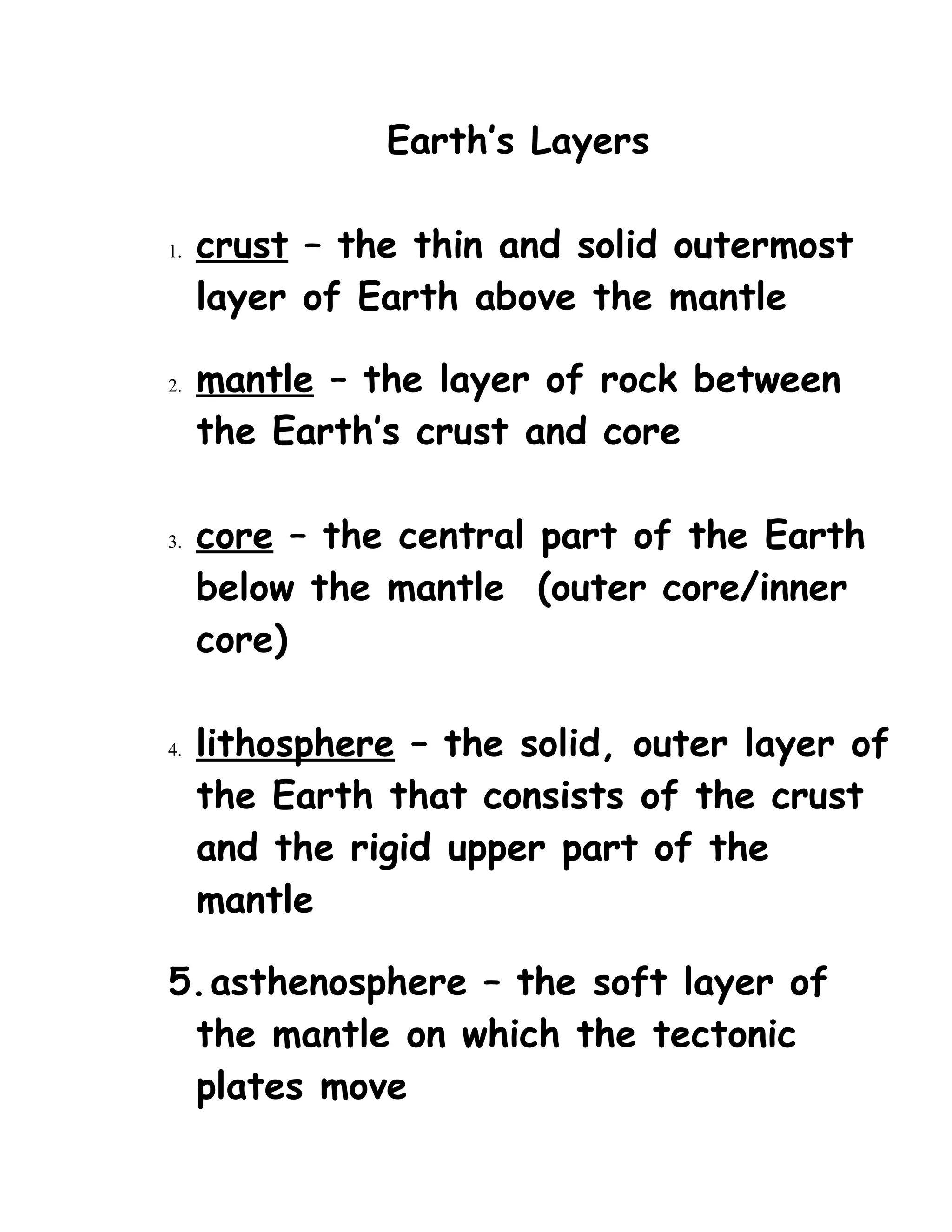 Earth’s Layers
1. crust – the thin and solid outermost
layer of Earth above the mantle
2. mantle – the layer of rock between
the Earth’s crust and core
3. core – the central part of the Earth
below the mantle (outer core/inner
core)
4. lithosphere – the solid, outer layer of
the Earth that consists of the crust
and the rigid upper part of the
mantle
5.asthenosphere – the soft layer of
the mantle on which the tectonic
plates move