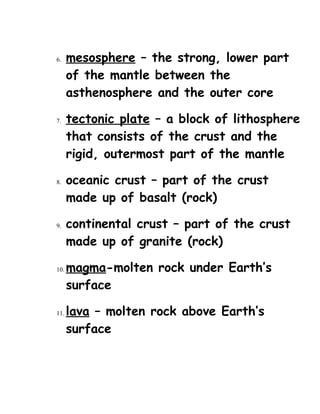 6. mesosphere – the strong, lower part
of the mantle between the
asthenosphere and the outer core
7. tectonic plate – a block of lithosphere
that consists of the crust and the
rigid, outermost part of the mantle
8. oceanic crust – part of the crust
made up of basalt (rock)
9. continental crust – part of the crust
made up of granite (rock)
10. magma-molten rock under Earth’s
surface
11. lava – molten rock above Earth’s
surface