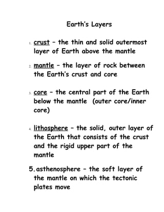 Earth’s Layers

1.   crust – the thin and solid outermost
     layer of Earth above the mantle

2.   mantle – the layer of rock between
     the Earth’s crust and core

3.   core – the central part of the Earth
     below the mantle (outer core/inner
     core)

4.   lithosphere – the solid, outer layer of
     the Earth that consists of the crust
     and the rigid upper part of the
     mantle

5.asthenosphere – the soft layer of
 the mantle on which the tectonic
 plates move
 
