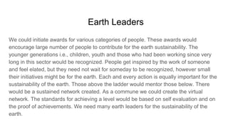 Earth Leaders
We could initiate awards for various categories of people. These awards would
encourage large number of people to contribute for the earth sustainability. The
younger generations i.e., children, youth and those who had been working since very
long in this sector would be recognized. People get inspired by the work of someone
and feel elated, but they need not wait for someday to be recognized, however small
their initiatives might be for the earth. Each and every action is equally important for the
sustainability of the earth. Those above the ladder would mentor those below. There
would be a sustained network created. As a commune we could create the virtual
network. The standards for achieving a level would be based on self evaluation and on
the proof of achievements. We need many earth leaders for the sustainability of the
earth.
 