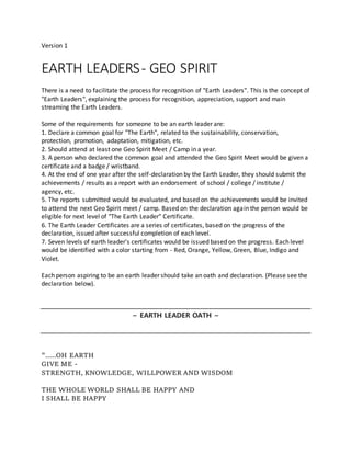 Version 1
EARTH LEADERS- GEO SPIRIT
There is a need to facilitate the process for recognition of "Earth Leaders". This is the concept of
"Earth Leaders", explaining the process for recognition, appreciation, support and main
streaming the Earth Leaders.
Some of the requirements for someone to be an earth leader are:
1. Declare a common goal for "The Earth", related to the sustainability, conservation,
protection, promotion, adaptation, mitigation, etc.
2. Should attend at least one Geo Spirit Meet / Camp in a year.
3. A person who declared the common goal and attended the Geo Spirit Meet would be given a
certificate and a badge / wristband.
4. At the end of one year after the self-declaration by the Earth Leader, they should submit the
achievements / results as a report with an endorsement of school / college / institute /
agency, etc.
5. The reports submitted would be evaluated, and based on the achievements would be invited
to attend the next Geo Spirit meet / camp. Based on the declaration again the person would be
eligible for next level of "The Earth Leader" Certificate.
6. The Earth Leader Certificates are a series of certificates, based on the progress of the
declaration, issued after successful completion of each level.
7. Seven levels of earth leader's certificates would be issued based on the progress. Each level
would be identified with a color starting from - Red, Orange, Yellow, Green, Blue, Indigo and
Violet.
Each person aspiring to be an earth leader should take an oath and declaration. (Please see the
declaration below).
~ EARTH LEADER OATH ~
".....OH EARTH
GIVE ME -
STRENGTH, KNOWLEDGE, WILLPOWER AND WISDOM
THE WHOLE WORLD SHALL BE HAPPY AND
I SHALL BE HAPPY
 