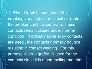 •1) Silver Graphite contacts:: While
breaking very high short circuit currents ,
the breaker contacts separate. These
contacts remain closed under normal
condition . If ordinary silver alloy contacts
are used , the contacts normally bounce ,
resulting in contact welding . For this
purpose silver – grafite is used for the
contacts since it is a non melting material.
 