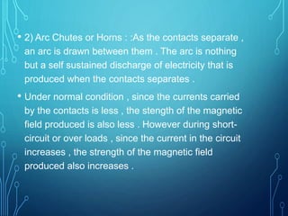 • 2) Arc Chutes or Horns : :As the contacts separate ,
an arc is drawn between them . The arc is nothing
but a self sustained discharge of electricity that is
produced when the contacts separates .
• Under normal condition , since the currents carried
by the contacts is less , the stength of the magnetic
field produced is also less . However during short-
circuit or over loads , since the current in the circuit
increases , the strength of the magnetic field
produced also increases .
 