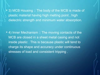 • 3) MCB Housing :: The body of the MCB is made of
plastic material having high melting point , high
dielectric strength and minimum water absorption.
• 4) Inner Mechanism :: The moving contacts of the
MCB are closed in a sheet metal casing and not
inside plastic . This is because plastic will tend to
charge its shape and accuracy under continuous
stresses of load and consistent tripping .
 