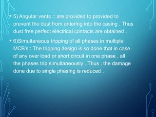 • 5) Angular vents :: are provided to provided to
prevent the dust from entering into the casing . Thus
dust free perfect electrical contacts are obtained .
• 6)Simultaneous tripping of all phases in multiple
MCB’s:: The tripping design is so done that in case
of any over load or short circuit in one phase , all
the phases trip simultaneously . Thus , the damage
done due to single phasing is reduced .
 