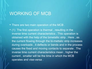 WORKING OF MCB
• There are two main operation of the MCB .
• (1) The first operation is thermal , resulting in the
inverse time current characteristics . This operation is
obtained with the help of the bimetallic strip . Here , as
the current flowing through the bi-mettalic strip increases
during overloads , it deflects or bends and in the process
causes the fixed and moving contacts to separate . The
inverse time current characteristics mean , higher the
current , smaller will be the time in which the MCB
operates and vise-versa .
 