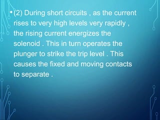 •(2) During short circuits , as the current
rises to very high levels very rapidly ,
the rising current energizes the
solenoid . This in turn operates the
plunger to strike the trip level . This
causes the fixed and moving contacts
to separate .
 