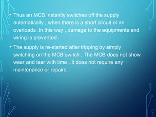 • Thus an MCB instantly switches off the supply
automatically , when there is a short circuit or an
overloads .In this way , damage to the equipments and
wiring is prevented .
• The supply is re-started after tripping by simply
switching on the MCB switch . The MCB does not show
wear and tear with time . It does not require any
maintenance or repairs.
 