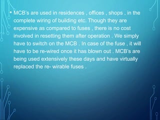 • MCB’s are used in residences , offices , shops , in the
complete wiring of building etc. Though they are
expensive as compared to fuses , there is no cost
involved in resetting them after operation . We simply
have to switch on the MCB . In case of the fuse , it will
have to be re-wired once it has blown out . MCB’s are
being used extensively these days and have virtually
replaced the re- wirable fuses .
 