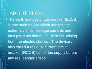 ABOUT ELCB:
•The earth leakage circuit breaker (ELCB)
is one such device which senses the
extremely small leakage currents and
thus prevents death , injury or fire arising
from the electric shocks . The device ,
also called a residual current circuit
breaker (RCCB) cut off the supply before
any real danger arises.
 
