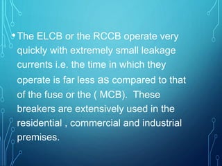 •The ELCB or the RCCB operate very
quickly with extremely small leakage
currents i.e. the time in which they
operate is far less as compared to that
of the fuse or the ( MCB). These
breakers are extensively used in the
residential , commercial and industrial
premises.
 
