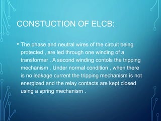 CONSTUCTION OF ELCB:
• The phase and neutral wires of the circuit being
protected , are led through one winding of a
transformer . A second winding contols the tripping
mechanism . Under normal condition , when there
is no leakage current the tripping mechanism is not
energized and the relay contacts are kept closed
using a spring mechanism .
 