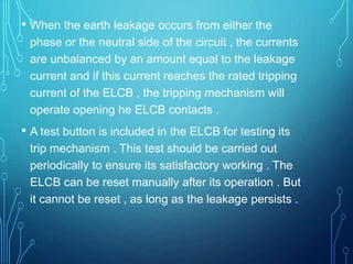 • When the earth leakage occurs from either the
phase or the neutral side of the circuit , the currents
are unbalanced by an amount equal to the leakage
current and if this current reaches the rated tripping
current of the ELCB , the tripping mechanism will
operate opening he ELCB contacts .
• A test button is included in the ELCB for testing its
trip mechanism . This test should be carried out
periodically to ensure its satisfactory working . The
ELCB can be reset manually after its operation . But
it cannot be reset , as long as the leakage persists .
 