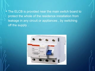 • The ELCB is provided near the main switch board to
protect the whole of the residence installation from
leakage in any circuit or appliances , by switching
off the supply .
 