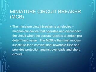 MINIATURE CIRCUIT BREAKER
(MCB)
• The miniature circuit breaker is an electro –
mechanical device that operates and disconnect
the circuit when the current reaches a certain pre
determined value . The MCB is the most modern
substitute for a conventional rewirable fuse and
provides protection against overloads and short
circuits .
 