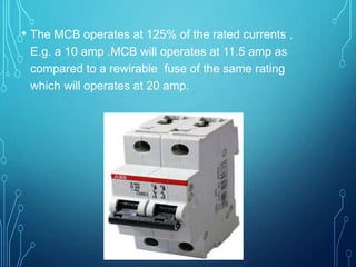 • The MCB operates at 125% of the rated currents ,
E.g. a 10 amp .MCB will operates at 11.5 amp as
compared to a rewirable fuse of the same rating
which will operates at 20 amp.
 