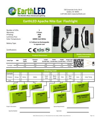720 Corporate Circle, Ste H
                                                                                                                              Golden, CO 80401
                                                                                                                     1-877-855-1625 / www.EarthLED.com



                              EarthLED Apache Nite Eye Flashlight                                                       ™




Number of LEDs:                                        1
Warranty:                                          3 Years
IP Rating:                                           IP68
Luminous Flux:                                        280
Color Temperature:                             6000K Cool White
                                           3.7 Lithium Ion Rechargeable
Battery Type:
                                                  in separate case


Certifications:

                                                                                                                                                      Mobile Information
                                               Product Dimensions
                                                                                                                                                       and Downloads
                             Length            Diameter                   Length      Width       Height   Weight (Light
Lamp Type       DIM
                             (Light)            (Light)                (Combo Box) (Combo Box) (Combo Box) w/ Battery)

                mm             125                26.6                       220                  127                  54              136.08 g
 Flashlight
                  in           4.92               1.05                       8.66                 5.00                2.13              4.8 oz


                                                                            Ordering Code
Example                  /             /                              /                    /                    /                  /              /          /

                                                                             Input                Beam                                    Base
 Product      Group      /   Series    /        Watts                 /                    /                    /      Dim         /              /   Lens   /   Color Temp
                                                                             Volts                Angle                                   Type
   Order                 /             /                              /                    /                    /                  /              /          /




Project Information:                                                                                Special Requirements:
______________________

   Quantity Needed:                                                                                        Approvals:


                                                ©2011 Advanced Lumonics, LLC • 720 Corporate Circle, Ste H, Golden, CO 80401 • www.EarthLED.com                         Page 1 of 1
 