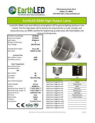 720 Corporate Circle, Ste H
                                                                                                                   Golden, CO  80401
                                                                                                          1‐877‐855‐1625 / www.EarthLED.com



                         EarthLED BR40 High Output Lamp
  EarthLED's BR40 is the most efficient and brightest LED for general lighting solutions in the 
     market. The first high power LED to achieve the requirements in a safe, durable, and 
   resourceful way, our BR40 is perfect for brightening up wide areas, like hotel lobbies and 
                                    restaurant dining areas.
LED Max Array Wattage:                35 Watts
Power Consumption:                    35 Watts
Light Engine:                        BridgeLux
Number of LEDs used:                     1
Input Voltage:                      100‐240 VAC

Available Beam Angles:              72 or 120
Base Types:                       E26/27 or E40

       Luminous Flux:
Warm White Lumens:                           1560
Cool White Lumens:                           2600

     Color Temperature:                                                                                             Available Base Configurations
Warm White Kelvin:
Cool White Kelvin:
             CRI:
Warm White:                            65
Cool White:                            80
Dimmable:                         Non Dim Only                                                                   E26/27                                                               E40
                                                                                                                                        Applications
Type of Dimming Style:                        n/a
                                                                                      Application Suggestion #1:                                                               Hotels
Product Weight:                     15.2 oz                                           Application Suggestion #2:                                                            Restaurants
Lifespan:                         50,000 hrs                                          Application Suggestion #3:                                                               Malls
Operating Temp. Range *C*:      **‐10°C~40°C **                                       Application Suggestion #4:                                                             Factories
Operating Temp. Range *F*:      **14°F~104°F **                                       Application Suggestion #5:                                                            Warehouses
Replacement For:                 150W MH / HPS                                        Application Suggestion #6:                                                             High Bays
Warranty:                                   3 yrs                                     Application Suggestion #7:                                                           Recessed Cans
Rated Usage:                               Indoor                                     Application Suggestion #8:                                                           Interior Flood
IP Rating:                                  IP50                                      Application Suggestion #9:
Certifications:                  CE, ROHS, Pb Free                                    Application Suggestion #10:
                                                                                      Application Suggestion #11:
                                                                                      Application Suggestion #12:
                                                                                      Application Suggestion #13:

                              ©2011 Advanced Lumonics, LLC • 720 Corporate Circle, Ste H, Golden, CO 80401 • www.EarthLED.com                                                                                Page 1 of 2
 