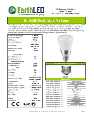 720 Corporate Circle, Ste H
                                                                                                                       Golden, CO  80401
                                                                                                              1‐877‐855‐1625 / www.EarthLED.com



                          EarthLED DesignoLux  ML Lamp                                                               ™


The new DesignoLux™ 4 watt series allows you to integrate LED lighting into demanding decorative applications. Using a SHARP 
4 watt LED light engine, the DesignoLux™ series offers low power consumption with high light output all at a surprisingly low 
price.  The DesignoLux™  features new EarthLED Simufilament™ technology to provide a near perfect 360 degree light 
presentation.  New for 2011, the DesignoLux™ is now fully equipped with EarthLED LumiSelect™ dimming technology allowing 
dimming with standard incandescent dimming controls including Lutron® Diva, Skylark and Ariadni.
LED Max Array Wattage:                    4 Watts
Power Consumption:                        4 Watts
Light Engine:                               Sharp
Number of LEDs used:                          4
                                         100‐140 or 
Input Voltage: 
                                        200‐240 VAC
Available Beam Angles:                       360
Base Types:                                E26/27

       Luminous Flux:
Warm White Lumens:                                225 
Cool White Lumens:                                275
     Color Temperature:
Warm White Kelvin:                               3000                                                                    Available Base Configurations
Cool White Kelvin                                5000
             CRI:
Warm White:                                 75
Cool White:                                 75
Dimmable:                                  Yes
                                  Incandescent Line                                                                                                E26/27
Type of Dimming Style:
                                  Voltage Dimmers                                                                                           Applications
Product Weight:                           2.5 oz                                          Application Suggestion #1:                                                        Desk Lighting
Lifespan:                              30,000 hrs                                         Application Suggestion #2:                                                    Drawing Table Lamp
Operating Temp. Range *C*:          **‐20°C~45°C **                                       Application Suggestion #3:                                                            Home
Operating Temp. Range *F*:          **‐4°F~113°F **                                       Application Suggestion #4:                                                            Office
Replacement For:                      Inc. 40 Watt                                        Application Suggestion #5:                                                        Case Lighting
Warranty:                                 3 yrs                                           Application Suggestion #6:                                                          Museums
Rated Usage:                             Indoor                                           Application Suggestion #7:                                                          Galleries
                                                                                          Application Suggestion #8:                                                           Hotels
IP Rating:                                       IP50                                     Application Suggestion #9:                                                        Restaurants
Certifications:                      CE, ROHS, Pb Free                                    Application Suggestion #10:                                                      Meeting Rooms
                                                                                          Application Suggestion #11:                                                        Ceiling Fans
                                                                                          Application Suggestion #12:                                                   Elevator Cab Lighting
                                                                                          Application Suggestion #13:

                                  ©2011 Advanced Lumonics, LLC • 720 Corporate Circle, Ste H, Golden, CO 80401 • www.EarthLED.com                                                                                Page 1 of 2
 