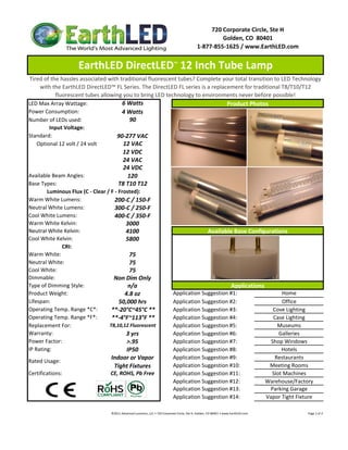720 Corporate Circle, Ste H
                                                                                                                     Golden, CO  80401
                                                                                                            1‐877‐855‐1625 / www.EarthLED.com


                    EarthLED DirectLED™ 12 Inch Tube Lamp
 Tired of the hassles associated with traditional fluorescent tubes? Complete your total transition to LED Technology 
     with the EarthLED DirectLED™ FL Series. The DirectLED FL series is a replacement for traditional T8/T10/T12 
            fluorescent tubes allowing you to bring LED technology to environments never before possible!
LED Max Array Wattage:                   6 Watts                                  Product Photos
Power Consumption:                      4 Watts
Number of LEDs used:                         90
         Input Voltage: 
Standard:                             90‐277 VAC
    Optional 12 volt / 24 volt           12 VAC
                                         12 VDC
                                         24 VAC
                                         24 VDC
Available Beam Angles:                      120
Base Types:                            T8 T10 T12
        Luminous Flux (C ‐ Clear / F ‐ Frosted):
Warm White Lumens:                   200‐C / 150‐F
Neutral White Lumens:                300‐C / 250‐F
Cool White Lumens:                   400‐C / 350‐F
Warm White Kelvin:                        3000
Neutral White Kelvin:
Neutral White Kelvin:                     4100                            Available Base Configurations
                                                                          Available Base Configurations
Cool White Kelvin:                        5800
               CRI:
Warm White:                                 75
Neutral White:                              75
Cool White:                                 75
Dimmable:                           Non Dim Only
Type of Dimming Style:                      n/a                                     Applications
Product Weight:                           4.8 oz            Application Suggestion #1:                 Home
Lifespan:                              50,000 hrs           Application Suggestion #2:                 Office
Operating Temp. Range *C*:         **‐20°C~45°C **          Application Suggestion #3:              Cove Lighting
Operating Temp. Range *F*:         **‐4°F~113°F **          Application Suggestion #4:              Case Lighting
Replacement For:                  T8,10,12 Fluorescent      Application Suggestion #5:                Museums
Warranty:                                  3 yrs            Application Suggestion #6:                Galleries
Power Factor:                              >.95             Application Suggestion #7:             Shop Windows
IP Rating:                                 IP50             Application Suggestion #8:                 Hotels
                                   Indoor or Vapor          Application Suggestion #9:               Restaurants
Rated Usage: 
                                    Tight Fixtures          Application Suggestion #10:           Meeting Rooms
Certifications:                    CE, ROHS, Pb Free        Application Suggestion #11:            Slot Machines
                                                            Application Suggestion #12:          Warehouse/Factory
                                                            Application Suggestion #13:            Parking Garage
                                                            Application Suggestion #14:          Vapor Tight Fixture

                                 ©2011 Advanced Lumonics, LLC • 720 Corporate Circle, Ste H, Golden, CO 80401 • www.EarthLED.com                                                                                Page 1 of 2
 