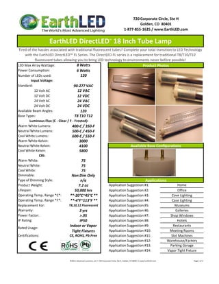 720 Corporate Circle, Ste H
                                                                                                                     Golden, CO  80401
                                                                                                            1‐877‐855‐1625 / www.EarthLED.com


                    EarthLED DirectLED™ 18 Inch Tube Lamp 
 Tired of the hassles associated with traditional fluorescent tubes? Complete your total transition to LED Technology 
     with the EarthLED DirectLED™ FL Series. The DirectLED FL series is a replacement for traditional T8/T10/T12 
            fluorescent tubes allowing you to bring LED technology to environments never before possible!
LED Max Array Wattage:                   8 Watts                                  Product Photos
Power Consumption:                      6 Watts
Number of LEDs used:                        120
         Input Voltage: 
Standard:                             90‐277 VAC
            12 Volt AC                   12 VAC
            12 Volt DC                   12 VDC
            24 Volt AC                   24 VAC
            24 Volt DC                   24 VDC
Available Beam Angles:                      120
Base Types:                            T8 T10 T12
        Luminous Flux (C ‐ Clear / F ‐ Frosted):
Warm White Lumens:                   400‐C / 350‐F
Neutral White Lumens:                500‐C / 450‐F
Cool White Lumens:                   600‐C / 550‐F
Warm White Kelvin:                        3000
Neutral White Kelvin:
Neutral White Kelvin:                     4100                            Available Base Configurations
                                                                          Available Base Configurations
Cool White Kelvin:                        5800
               CRI:
Warm White:                                 75
Neutral White:                              75
Cool White:                                 75
Dimmable:                           Non Dim Only
Type of Dimming Style:                      n/a                                     Applications
Product Weight:                           7.2 oz            Application Suggestion #1:                 Home
Lifespan:                              50,000 hrs           Application Suggestion #2:                 Office
Operating Temp. Range *C*:         **‐20°C~45°C **          Application Suggestion #3:              Cove Lighting
Operating Temp. Range *F*:         **‐4°F~113°F **          Application Suggestion #4:              Case Lighting
Replacement For:                  T8,10,12 Fluorescent      Application Suggestion #5:                Museums
Warranty:                                  3 yrs            Application Suggestion #6:                Galleries
Power Factor:                              >.95             Application Suggestion #7:             Shop Windows
IP Rating:                                 IP50             Application Suggestion #8:                 Hotels
                                   Indoor or Vapor          Application Suggestion #9:               Restaurants
Rated Usage: 
                                    Tight Fixtures          Application Suggestion #10:           Meeting Rooms
Certifications:                    CE, ROHS, Pb Free        Application Suggestion #11:            Slot Machines
                                                            Application Suggestion #12:          Warehouse/Factory
                                                            Application Suggestion #13:           Parking Garage
                                                            Application Suggestion #14:          Vapor Tight Fixture

                                 ©2011 Advanced Lumonics, LLC • 720 Corporate Circle, Ste H, Golden, CO 80401 • www.EarthLED.com                                                                                Page 1 of 2
 