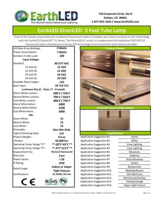 720 Corporate Circle, Ste H
                                                                                                                     Golden, CO  80401
                                                                                                            1‐877‐855‐1625 / www.EarthLED.com


                    EarthLED DirectLED™ 2 Foot Tube Lamp
 Tired of the hassles associated with traditional fluorescent tubes? Complete your total transition to LED Technology 
     with the EarthLED DirectLED™ FL Series. The DirectLED FL series is a replacement for traditional T8/T10/T12 
            fluorescent tubes allowing you to bring LED technology to environments never before possible!
LED Max Array Wattage:                   9 Watts                                  Product Photos
Power Consumption:                      7 Watts
Number of LEDs used:                        180
         Input Voltage: 
Standard:                             90‐277 VAC
            12 Volt AC                   12 VAC
            12 Volt DC                   12 VDC
            24 Volt AC                   24 VAC
            24 Volt DC                   24 VDC
Available Beam Angles:                      120
Base Types:                            T8 T10 T12
        Luminous Flux (C ‐ Clear / F ‐ Frosted):
Warm White Lumens:                   600‐C / 550‐F
Neutral White Lumens:                700‐C / 650‐F
Cool White Lumens:                   800‐C / 750‐F
Warm White Kelvin:                        3000
Neutral White Kelvin:
Neutral White Kelvin:                     4100                            Available Base Configurations
                                                                          Available Base Configurations
Cool White Kelvin:                        5800
               CRI:
Warm White:                                 75
Neutral White:                              75
Cool White:                                 75
Dimmable:                           Non Dim Only
Type of Dimming Style:                      n/a                                     Applications
Product Weight:                           9.6 oz            Application Suggestion #1:                 Home
Lifespan:                              50,000 hrs           Application Suggestion #2:                 Office
Operating Temp. Range *C*:         **‐20°C~45°C **          Application Suggestion #3:              Cove Lighting
Operating Temp. Range *F*:         **‐4°F~113°F **          Application Suggestion #4:              Case Lighting
Replacement For:                  T8,10,12 Fluorescent      Application Suggestion #5:                Museums
Warranty:                                  3 yrs            Application Suggestion #6:                Galleries
Power Factor:                              >.95             Application Suggestion #7:             Shop Windows
IP Rating:                                 IP50             Application Suggestion #8:                 Hotels
                                   Indoor or Vapor          Application Suggestion #9:               Restaurants
Rated Usage: 
                                     Tight Fixtures         Application Suggestion #10:           Meeting Rooms
Certifications:                     CE, ROHS, Pb Free       Application Suggestion #11:            Slot Machines
                                                            Application Suggestion #12:          Warehouse/Factory
                                                            Application Suggestion #13:           Parking Garage
                                                            Application Suggestion #14:          Vapor Tight Fixture

                                 ©2011 Advanced Lumonics, LLC • 720 Corporate Circle, Ste H, Golden, CO 80401 • www.EarthLED.com                                                                                Page 1 of 2
 