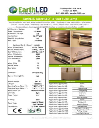 720 Corporate Circle, Ste H
                                                                                                                     Golden, CO  80401
                                                                                                            1‐877‐855‐1625 / www.EarthLED.com


                    EarthLED DirectLED™ 3 Foot Tube Lamp 
 Tired of the hassles associated with traditional fluorescent tubes? Complete your total transition to LED Technology 
     with the EarthLED DirectLED™ FL Series. The DirectLED FL series is a replacement for traditional T8/T10/T12 
            fluorescent tubes allowing you to bring LED technology to environments never before possible!
LED Max Array Wattage:                    14                                    Product Photos
Power Consumption:                    12 Watts
Number of LEDs used:                     225
Input Voltage:                      90‐277 VAC
Available Beam Angles:                   120
Base Types:                          T8 T10 T12

       Luminous Flux (C ‐ Clear / F ‐ Frosted):
Warm White Lumens:                 1000‐C / 950‐F
Neutral White Lumens:             1100‐C / 1050‐F
Cool White Lumens:                1200‐C / 1150‐F
Warm White Kelvin:                       3000
Neutral White Kelvin:                    4100
Cool White Kelvin:                       5800
             CRI:
Warm White:                               75
Neutral White:
Neutral White:                            75                                                                         Available Base Configurations
                                                                                                                     Available Base Configurations
Cool White:                                     75

Dimmable:                          Non Dim Only
Type of Dimming Style:                         n/a

Product Weight:                      14.4 oz                                                                                              Applications
Lifespan:                          50,000 hrs                                          Application Suggestion #1:                                                             Home
Operating Temp. Range *C*:       **‐20°C~45°C **                                       Application Suggestion #2:                                                             Office
Operating Temp. Range *F*:       **‐4°F~113°F **                                       Application Suggestion #3:                                                          Cove Lighting
Replacement For:                T8,10,12 Fluorescent                                   Application Suggestion #4:                                                          Case Lighting
Warranty:                                     3 yrs                                    Application Suggestion #5:                                                            Museums
Power Factor:                                 >.95                                     Application Suggestion #6:                                                            Galleries
                                                                                       Application Suggestion #7:                                                         Shop Windows
IP Rating:                            IP50                                             Application Suggestion #8:                                                             Hotels
                                 Indoor or Vapor                                       Application Suggestion #9:                                                           Restaurants
Rated Usage: 
                                  Tight Fixtures                                       Application Suggestion #10:                                                       Meeting Rooms
Certifications:                 CE, ROHS, Pb Free                                      Application Suggestion #11:                                                        Slot Machines
                                                                                       Application Suggestion #12:                                                      Warehouse/Factory
                                                                                       Application Suggestion #13:                                                       Parking Garage
                                                                                       Application Suggestion #14:                                                      Vapor Tight Fixture

                                 ©2011 Advanced Lumonics, LLC • 720 Corporate Circle, Ste H, Golden, CO 80401 • www.EarthLED.com                                                                                Page 1 of 2
 