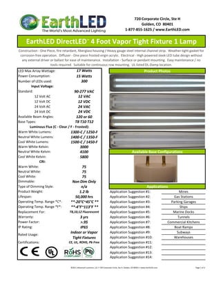 720 Corporate Circle, Ste H
                                                                                                                        Golden, CO  80401
                                                                                                               1‐877‐855‐1625 / www.EarthLED.com


     EarthLED DirectLED™ 4 Foot Vapor Tight Fixture 1 Lamp
Construction ‐ One Piece, fire retardant, fiberglass housing / Heavy gauge steel internal channel strip.  Weather tight gasket for 
 corrosion‐free operation.  Diffuser ‐ One piece frosted virgin acrylic.  Electrical ‐ High powered sleek LED tube design without 
  any external driver or ballast for ease of maintenance.  Installation ‐ Surface or pendant mounting.  Easy maintenance / no 
                      tools required.  Suitable for continuous row mounting.  UL listed DL‐Damp location. 
LED Max Array Wattage:                  17 Watts                                                                                         Product Photos
Power Consumption:                      15 Watts
Number of LEDs used:                       300
         Input Voltage: 
Standard:                             90‐277 VAC
            12 Volt AC                   12 VAC
            12 Volt DC                   12 VDC
            24 Volt AC                   24 VAC
            24 Volt DC                   24 VDC
Available Beam Angles:                  120 or 60
Base Types:                            T8 T10 T12
        Luminous Flux (C ‐ Clear / F ‐ Frosted):
Warm White Lumens:                 1300‐C / 1250‐F
Neutral White Lumens:              1400‐C / 1350‐F
Cool White Lumens:                 1500‐C / 1450‐F
Warm White Kelvin:
Warm White Kelvin:                        3000
Neutral White Kelvin:                     4100                                                                          Available Base Configurations
Cool White Kelvin:                        5800
               CRI:
Warm White:                                 75
Neutral White:                              75
Cool White:                                 75
Dimmable:                           Non Dim Only
Type of Dimming Style:                     n/a                                                                                               Applications
Product Weight:                           1.2 lb                                          Application Suggestion #1:                                                             Mines
Lifespan:                              50,000 hrs                                         Application Suggestion #2:                                                          Gas Stations
Operating Temp. Range *C*:         **‐20°C~45°C **                                        Application Suggestion #3:                                                        Parking Garages
Operating Temp. Range *F*:         **‐4°F~113°F **                                        Application Suggestion #4:                                                             Ships
Replacement For:                  T8,10,12 Fluorescent                                    Application Suggestion #5:                                                         Marine Docks
Warranty:                                 3 yrs                                           Application Suggestion #6:                                                            Tunnels
Power Factor:                              >.95                                           Application Suggestion #7:                                                      Commercial Kitchens
IP Rating:                                IP65                                            Application Suggestion #8:                                                          Boat Ramps
                                    Indoor or Vapor                                       Application Suggestion #9:                                                           Subways
Rated Usage: 
                                     Tight Fixtures                                       Application Suggestion #10:                                                        Warehouses
Certifications:                    CE, UL, ROHS, Pb Free                                  Application Suggestion #11:
                                                                                          Application Suggestion #12:
                                                                                          Application Suggestion #13:
                                                                                          Application Suggestion #14:

                                    ©2011 Advanced Lumonics, LLC • 720 Corporate Circle, Ste H, Golden, CO 80401 • www.EarthLED.com                                                                                Page 1 of 2
 