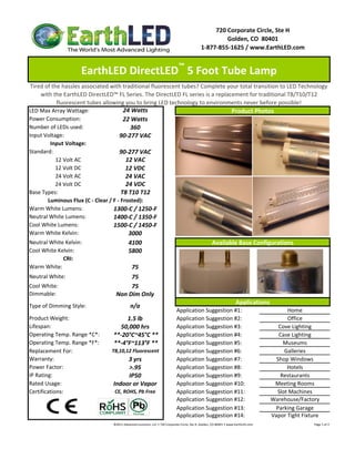 720 Corporate Circle, Ste H
                                                                                                                     Golden, CO  80401
                                                                                                            1‐877‐855‐1625 / www.EarthLED.com

                                                                                         ™
                    EarthLED DirectLED  5 Foot Tube Lamp 
 Tired of the hassles associated with traditional fluorescent tubes? Complete your total transition to LED Technology 
     with the EarthLED DirectLED™ FL Series. The DirectLED FL series is a replacement for traditional T8/T10/T12 
            fluorescent tubes allowing you to bring LED technology to environments never before possible!
LED Max Array Wattage:                  24 Watts                                  Product Photos
Power Consumption:                      22 Watts
Number of LEDs used:                       360
Input Voltage:                        90‐277 VAC
         Input Voltage: 
Standard:                             90‐277 VAC
            12 Volt AC                   12 VAC
            12 Volt DC                   12 VDC
            24 Volt AC                   24 VAC
            24 Volt DC                   24 VDC
Base Types:                            T8 T10 T12
        Luminous Flux (C ‐ Clear / F ‐ Frosted):
Warm White Lumens:                 1300‐C / 1250‐F
Neutral White Lumens:              1400‐C / 1350‐F
Cool White Lumens:                 1500‐C / 1450‐F
Warm White Kelvin:                        3000
Neutral White Kelvin:                     4100                            Available Base Configurations
Cool White Kelvin:                        5800
               CRI:
Warm White:                                 75
Neutral White:                              75
Cool White:                                 75
Dimmable:                           Non Dim Only
                                                                                    Applications
Type of Dimming Style:                     n/a
                                                            Application Suggestion #1:                 Home
Product Weight:                           1.5 lb            Application Suggestion #2:                 Office
Lifespan:                              50,000 hrs           Application Suggestion #3:              Cove Lighting
Operating Temp. Range *C*:         **‐20°C~45°C **          Application Suggestion #4:              Case Lighting
Operating Temp. Range *F*:         **‐4°F~113°F **          Application Suggestion #5:                Museums
Replacement For:                  T8,10,12 Fluorescent      Application Suggestion #6:                Galleries
Warranty:                                 3 yrs             Application Suggestion #7:             Shop Windows
Power Factor:                              >.95             Application Suggestion #8:                 Hotels
IP Rating:                                IP50              Application Suggestion #9:               Restaurants
Rated Usage:                       Indoor or Vapor          Application Suggestion #10:           Meeting Rooms
Certifications:                     CE, ROHS, Pb Free       Application Suggestion #11:            Slot Machines
                                                            Application Suggestion #12:          Warehouse/Factory
                                                            Application Suggestion #13:            Parking Garage
                                                            Application Suggestion #14:          Vapor Tight Fixture
                                 ©2011 Advanced Lumonics, LLC • 720 Corporate Circle, Ste H, Golden, CO 80401 • www.EarthLED.com                                                                                Page 1 of 2
 