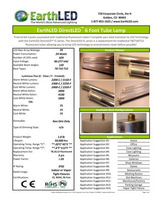 720 Corporate Circle, Ste H
                                                                                                                    Golden, CO  80401
                                                                                                           1‐877‐855‐1625 / www.EarthLED.com

                                                                                        ™
                    EarthLED DirectLED  6 Foot Tube Lamp 
Tired of the hassles associated with traditional fluorescent tubes? Complete your total transition to LED Technology 
    with the EarthLED DirectLED™ FL Series. The DirectLED FL series is a replacement for traditional T8/T10/T12 
           fluorescent tubes allowing you to bring LED technology to environments never before possible!
LED Max Array Wattage:                   26                                                                                          Product Photos
Power Consumption:                   24 Watts
Number of LEDs used:                    420
Input Voltage:                      90‐277 VAC
Available Beam Angles:                  120
Base Types:                         T8 T10 T12

       Luminous Flux (C ‐ Clear / F ‐ Frosted):
Warm White Lumens:                2200‐C / 2150‐F
Neutral White Lumens:             2300‐C / 2250‐F
Cool White Lumens:                2400‐C / 2350‐F
Warm White Kelvin:                       3000
Neutral White Kelvin:                    4100
Cool White Kelvin:                       5800
             CRI:
Warm White:                               75
Neutral White:                                 75                                                                   Available Base Configurations
Cool White:                                    75

Dimmable:                         Non Dim Only
Type of Dimming Style:                        n/a


Product Weight:                       1.8 lb                                                                                             Applications
Lifespan:                          50,000 hrs                                         Application Suggestion #1:                                                             Home
Operating Temp. Range *C*:       **‐20°C~45°C **                                      Application Suggestion #2:                                                             Office
Operating Temp. Range *F*:       **‐4°F~113°F **                                      Application Suggestion #3:                                                          Cove Lighting
Replacement For:                T8,10,12 Fluorescent                                  Application Suggestion #4:                                                          Case Lighting
Warranty:                                    3 yrs                                    Application Suggestion #5:                                                            Museums
Power Factor:                                >.95                                     Application Suggestion #6:                                                            Galleries
                                                                                      Application Suggestion #7:                                                         Shop Windows
IP Rating:                           IP50                                             Application Suggestion #8:                                                             Hotels
                                Indoor or Vapor                                       Application Suggestion #9:                                                           Restaurants
Rated Usage: 
                                 Tight Fixtures                                       Application Suggestion #10:                                                       Meeting Rooms
Certifications:                  CE, ROHS, Pb Free                                    Application Suggestion #11:                                                        Slot Machines
                                                                                      Application Suggestion #12:                                                      Warehouse/Factory
                                                                                      Application Suggestion #13:                                                       Parking Garage
                                                                                      Application Suggestion #14:                                                      Vapor Tight Fixture
                                ©2011 Advanced Lumonics, LLC • 720 Corporate Circle, Ste H, Golden, CO 80401 • www.EarthLED.com                                                                                Page 1 of 2
 
