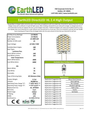 720 Corporate Circle Ste. H
                                                                                                                            Golden, CO  80401
                                                                                                                   1‐877‐855‐1625 / www.EarthLED.com



                    EarthLED DirectLED  HL 2.4 High Output                                      ™


Say goodbye to halogen bulbs commonly used in desk lamps and appliances with one simple step. DirectLED HL replaces these hot running 
  halogen lamps with an efficient 2.4 watt LED light source. After installing a DirectLED HL your lamp will no longer run dangerously hot or 
 emit potentially harmful UV radiation like your current halogen lamp does. Traditional halogens also need to be handled properly or they 
 can explode. Best of all, DirectLED HL is super efficient and costs pennies to run per year. Since its an EarthLED it will also last over 50,000 
            hours meaning you’ll have to buy 16 halogen bulbs over the same amount of time that your DirectLED HL will last.

LED Max Array Wattage:                         2.4 Watts
Power Consumption:                             2.4 Watts
Light Engine:                                 21 SMD LED
Number of LEDs used:                               21
Input Voltage:                              12 VAC / VDC
Available Beam Angles:                                 180
Base Types:                                            G4
        Luminous Flux:
Warm White Lumens:                                     140 
Cool White Lumens:                                     165
      Color Temperature:
Warm White Kelvin:                                    3000
Cool White Kelvin:                                    6000                                                                   Available Base Configurations

                CRI:
Warm White:                                             75
Cool White:                                             75
Dimmable:                                               Yes
                                                                                                                                                            G4
Type of Dimming Style:                 DC Dimmers Only
                                                                                                                                                 Applications
Product Weight:                                1.3 oz                                          Application Suggestion #1:                                                     Mono Point Fixtures
Lifespan:                                   50,000 hrs                                         Application Suggestion #2:                                                       Boat Lighting
Operating Temp. Range *C*:               **‐20°C~45°C **                                       Application Suggestion #3:                                                        RV / Camper
Operating Temp. Range *F*:               **‐4°F~113°F **                                       Application Suggestion #4:                                                      Pendant Lighting
Replacement For:                           Inc. 20 Watt                                        Application Suggestion #5:                                                        Table Lamp
Warranty:                                      3 yrs                                           Application Suggestion #6:                                                           Yachts
Rated Usage:                                  Indoor                                           Application Suggestion #7:                                                         Sail Boats
IP Rating:                                      IP50                                           Application Suggestion #8:
IESNA:                                           n/a                                           Application Suggestion #9:
Certifications:                           CE, ROHS, Pb Free                                    Application Suggestion #10:
                                                                                               Application Suggestion #11:
                                                                                               Application Suggestion #12:
                                                                                               Application Suggestion #13:

                                       ©2011 Advanced Lumonics, LLC • 720 Corporate Circle, Ste H, Golden, CO 80401 • www.EarthLED.com                                                                                Page 1 of 2
 