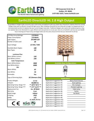 720 Corporate Circle Ste. H
                                                                                                                            Golden, CO  80401
                                                                                                                   1‐877‐855‐1625 / www.EarthLED.com



                    EarthLED DirectLED  HL 2.8 High Output                                      ™


Say goodbye to halogen bulbs commonly used in desk lamps and appliances with one simple step. DirectLED HL replaces these hot running 
  halogen lamps with an efficient 2.8 watt LED light source. After installing a DirectLED HL your lamp will no longer run dangerously hot or 
 emit potentially harmful UV radiation like your current halogen lamp does. Traditional halogens also need to be handled properly or they 
 can explode. Best of all, DirectLED HL is super efficient and costs pennies to run per year. Since its an EarthLED it will also last over 50,000 
            hours meaning you’ll have to buy 16 halogen bulbs over the same amount of time that your DirectLED HL will last.

LED Max Array Wattage:                         2.8 Watts
Power Consumption:                             2.8 Watts
Light Engine:                                 28 SMD LED
Number of LEDs used:                               28
Input Voltage:                              12 VAC / VDC
Available Beam Angles:                                 180
Base Types:                                            G4

       Luminous Flux:
Warm White Lumens:                                     150 
Cool White Lumens:                                     230
     Color Temperature:
Warm White Kelvin:                                    3000                                                                   Available Base Configurations
Cool White Kelvin:                                    6000
             CRI:
Warm White:                                             65
Cool White:                                             70
Dimmable:                                               Yes
                                                                                                                                                            G4
Type of Dimming Style:                 DC Dimmers Only
                                                                                                                                                 Applications
Product Weight:                                1.3 oz                                          Application Suggestion #1:                                                     Mono Point Fixtures
Lifespan:                                   50,000 hrs                                         Application Suggestion #2:                                                       Boat Lighting
Operating Temp. Range *C*:               **‐20°C~45°C **                                       Application Suggestion #3:                                                        RV / Camper
Operating Temp. Range *F*:               **‐4°F~113°F **                                       Application Suggestion #4:                                                      Pendant Lighting
Replacement For:                           Inc. 20 Watt                                        Application Suggestion #5:                                                        Table Lamp
Warranty:                                      3 yrs                                           Application Suggestion #6:                                                           Yachts
Rated Usage:                                  Indoor                                           Application Suggestion #7:                                                         Sail Boats
IP Rating:                                      IP50                                           Application Suggestion #8:
IESNA:                                           n/a                                           Application Suggestion #9:
Certifications:                           CE, ROHS, Pb Free                                    Application Suggestion #10:
                                                                                               Application Suggestion #11:
                                                                                               Application Suggestion #12:
                                                                                               Application Suggestion #13:

                                       ©2011 Advanced Lumonics, LLC • 720 Corporate Circle, Ste H, Golden, CO 80401 • www.EarthLED.com                                                                                Page 1 of 2
 