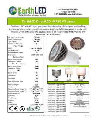 720 Corporate Circle, Ste H
                                                                                                                   Golden, CO  80401
                                                                                                          1‐877‐855‐1625 / www.EarthLED.com



                    EarthLED DirectLED  MR16 V5 Lamp                                           ™



   Our DirectLED™ MR16 V5 lamp guarantees the outstanding efficiency and quality of high 
  power products. Ideal for general business and decorative lighting purposes, it can be easily 
    installed within a showcase of a boutique. Best of all, the DirectLED MR16 V5 lamp only 
                                 consumes 7 watts of power.
LED Max Array Wattage:                  7 Watts
Power Consumption:                      7 Watts
Light Engine:                          CREE MCE
Number of LEDs used:                       4
         Input Voltage: 
GU5.3:                            12 Volt AC/DC
E26/27 & GU10:                       120 VAC
Available Beam Angles:                 38
Base Types:                     E26/27, GU5.3, GU10
        Luminous Flux:
Warm White Lumens:                            520 
Cool White Lumens:                            720
      Color Temperature:
Warm White Kelvin:                           2800                                                                   Available Base Configurations
Cool White Kelvin:                           6000
              CRI: 
Warm White:                                    75
Cool White:                                    80
Dimmable:                                      No
                                                                                                         E26/27                       GU5.3                      GU10
Type of Dimming Style:                        n/a
                                                                                                                                        Applications
Product Weight:                        2 oz                                           Application Suggestion #1:                                                       Track Lighting
Lifespan:                         50,000 hrs                                          Application Suggestion #2:                                                     Mono Point Fixtures
Operating Temp. Range *C*:      **‐20°C~45°C **                                       Application Suggestion #3:                                                            Home
Operating Temp. Range *F*:      **‐4°F~113°F **                                       Application Suggestion #4:                                                            Office
Replacement For:                   ≥ 50 Watt                                          Application Suggestion #5:                                                        Case Lighting
Warranty:                             3 yrs                                           Application Suggestion #6:                                                          Museums
Rated Usage:                         Indoor                                           Application Suggestion #7:                                                           Galleries
IP Rating:                             IP50                                           Application Suggestion #8:                                                            Hotels
IESNA:                                LM80                                            Application Suggestion #9:                                                        Restaurants
Certifications:               CE, UL, ROHS, Pb Free                                   Application Suggestion #10:                                                      Meeting Rooms
                                                                                      Application Suggestion #11:                                                    Small Recessed Cans
                                                                                      Application Suggestion #12:
                                                                                      Application Suggestion #13:

                              ©2011 Advanced Lumonics, LLC • 720 Corporate Circle, Ste H, Golden, CO 80401 • www.EarthLED.com                                                                                Page 1 of 2
 