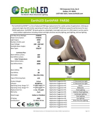 720 Corporate Circle, Ste H
                                                                                                                     Golden, CO  80401
                                                                                                            1‐877‐855‐1625 / www.EarthLED.com



                              EarthLED EarthPAR  PAR30                                                              ™



 The EarthLED EarthPAR™ is a line of advanced PAR type replacements for a wide variety of applications. Utilizing an 
  advanced single chip LED emitter operating at 9 watts, the EarthPAR™ 30 delivers powerful performance for your 
 PAR30 application. EarthPAR™ 30 works great as a downlight, track light and since it is IP65 rated, it can be used in 
   many outdoor applications including motion and light sensitive security lighting, pool lighting, and eve lighting.
LED Max Array Wattage:              9 Watts
Power Consumption:                  9 Watts
Light Engine:                         HDW
Number of LEDs used:                   144
Input Voltage:                    100 ‐ 240 VAC
Available Beam Angles:                  90
Base Types:                          E26/27

       Luminous Flux:
Warm White Lumens:                            360 
Cool White Lumens:                            400
     Color Temperature:
Warm White Kelvin:                           3000
Cool White Kelvin:                           6000                                                                     Available Base Configurations

                CRI:
Warm White:                            75
Cool White:                            80
Dimmable:                         Non Dim Only
                                                                                                                                                 E26/27 
Type of Dimming Style:                        n/a
                                                                                                                                          Applications
Product Weight:                        5.6 oz                                          Application Suggestion #1:                                                    5" Recessed Can Light
Lifespan:                           30,000 hrs                                         Application Suggestion #2:                                                    6" Recessed Can Light
Operating Temp. Range *C*:       **‐20°C~45°C **                                       Application Suggestion #3:                                                             Home
Operating Temp. Range *F*:       **‐4°F~113°F **                                       Application Suggestion #4:                                                           Billboards
Replacement For:                  ≤  Inc. 75 watt                                      Application Suggestion #5:                                                         Pond Lighting
Warranty:                              3 yrs                                           Application Suggestion #6:                                                    Exterior Flood Lighting
                                                                                       Application Suggestion #7:                                                      Landscape Lighting
Rated Usage:                    Indoor or Outdoor
                                                                                       Application Suggestion #8:                                                         Pool Lighting
IP Rating:                                   IP65                                      Application Suggestion #9:                                                          Eve Lighting
Certifications:                   CE, ROHS, Pb Free                                    Application Suggestion #10:                                                   Drive Thru Eve Lighting
                                                                                       Application Suggestion #11:
                                                                                       Application Suggestion #12:
                                                                                       Application Suggestion #13:

                                  ©2011 Advanced Lumonics, LLC • 720 Corporate Circle, Ste H, Golden, CO 80401 • www.EarthLED.com                                                                                Page 1 of 2
 