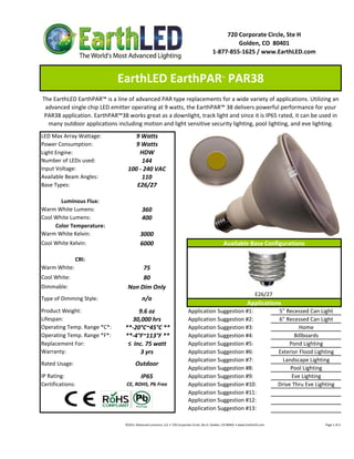 720 Corporate Circle, Ste H
                                                                                                                     Golden, CO  80401
                                                                                                            1‐877‐855‐1625 / www.EarthLED.com



                              EarthLED EarthPAR  PAR38                                                              ™



The EarthLED EarthPAR™ is a line of advanced PAR type replacements for a wide variety of applications. Utilizing an 
 advanced single chip LED emitter operating at 9 watts, the EarthPAR™ 38 delivers powerful performance for your 
 PAR38 application. EarthPAR™38 works great as a downlight, track light and since it is IP65 rated, it can be used in  
  many outdoor applications including motion and light sensitive security lighting, pool lighting, and eve lighting.
LED Max Array Wattage:                9 Watts
Power Consumption:                    9 Watts
Light Engine:                          HDW
Number of LEDs used:                    144
Input Voltage:                     100 ‐ 240 VAC
Available Beam Angles:                  110
Base Types:                           E26/27

       Luminous Flux:
Warm White Lumens:                             360 
Cool White Lumens:                             400
     Color Temperature:
Warm White Kelvin:                           3000
Cool White Kelvin:                           6000                                                                    Available Base Configurations

                CRI:
Warm White:                             75
Cool White:                             80
Dimmable:                          Non Dim Only
                                                                                                                                                 E26/27 
Type of Dimming Style:                         n/a
                                                                                                                                          Applications
Product Weight:                        9.6 oz                                          Application Suggestion #1:                                                   5" Recessed Can Light
Lifespan:                           30,000 hrs                                         Application Suggestion #2:                                                   6" Recessed Can Light
Operating Temp. Range *C*:       **‐20°C~45°C **                                       Application Suggestion #3:                                                            Home
Operating Temp. Range *F*:       **‐4°F~113°F **                                       Application Suggestion #4:                                                          Billboards
Replacement For:                  ≤  Inc. 75 watt                                      Application Suggestion #5:                                                        Pond Lighting
Warranty:                              3 yrs                                           Application Suggestion #6:                                                   Exterior Flood Lighting
                                                                                       Application Suggestion #7:                                                     Landscape Lighting
Rated Usage:                             Outdoor
                                                                                       Application Suggestion #8:                                                        Pool Lighting
IP Rating:                                    IP65                                     Application Suggestion #9:                                                         Eve Lighting
Certifications:                   CE, ROHS, Pb Free                                    Application Suggestion #10:                                                  Drive Thru Eve Lighting
                                                                                       Application Suggestion #11:
                                                                                       Application Suggestion #12:
                                                                                       Application Suggestion #13:

                                 ©2011 Advanced Lumonics, LLC • 720 Corporate Circle, Ste H, Golden, CO 80401 • www.EarthLED.com                                                                                Page 1 of 2
 