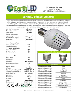 720 Corporate Circle, Ste H
                                                                                                                        Golden, CO  80401
                                                                                                               1‐877‐855‐1625 / www.EarthLED.com



                                EarthLED EvoLux  SH Lamp                                                   ™



 EvoLux™ is the most powerful direct replacement LED light bulb available. The LED module used in EvoLux™ allows for higher 
 lumen output and even more efficient power consumption. We combined the latest generation LED chip light engine with a 
   revolutionary active cooling system that employs a silent long life internal fan to cool the heatsink. The entire housing is 
encased in ABS plastic to always ensure the body is cool to the touch. EvoLux™ provides amazing light that will fill a room with 
                      output comparable to a 100 watt incandescent while only using 12 watts of power.
LED Max Array Wattage:                 13 Watts
Power Consumption:                     12 Watts
Light Engine:                         CREE MX‐6
Number of LEDs used:                       1
Input Voltage:                        90‐277 VAC
Available Beam Angles:                    180
Base Types:                          E26/27 or B22

       Luminous Flux:
Warm White Lumens:                               500 
Cool White Lumens:                               650
     Color Temperature:
Warm White Kelvin:                             3000
Cool White Kelvin:                             6000                                                                    Available Base Configurations

              CRI:
Warm White:                               75
Cool White:                               80
Dimmable:                            Non Dim Only
                                                                                                                     E26/27                                                                B22
Type of Dimming Style:                           n/a
                                                                                                                                            Applications
Product Weight:                           6 oz                                           Application Suggestion #1:                                                             Home
Lifespan:                              50,000 hrs                                        Application Suggestion #2:                                                             Office
Operating Temp. Range *C*:          **‐20°C~45°C **                                      Application Suggestion #3:                                                         Cove Lighting
Operating Temp. Range *F*:          **‐4°F~113°F **                                      Application Suggestion #4:                                                         Case Lighting
Replacement For:                     Inc. 100 Watt                                       Application Suggestion #5:                                                           Museums
Warranty:                                 3 yrs                                          Application Suggestion #6:                                                            Galleries
Rated Usage:                             Indoor                                          Application Suggestion #7:                                                        Shop Windows
IP Rating:                                IP50                                           Application Suggestion #8:                                                             Hotels
IESNA:                                LM79, LM80                                         Application Suggestion #9:                                                          Restaurants
Certifications:                   CE, UL, ROHS, Pb Free                                  Application Suggestion #10:                                                       Meeting Rooms
                                                                                         Application Suggestion #11:                                                        Slot Machines
                                                                                         Application Suggestion #12:                                                      Warehouse/Factory
                                                                                         Application Suggestion #13:                                                       Parking Garage

                                   ©2011 Advanced Lumonics, LLC • 720 Corporate Circle, Ste H, Golden, CO 80401 • www.EarthLED.com                                                                                Page 1 of 2
 