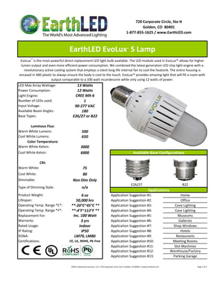 720 Corporate Circle, Ste H
                                                                                                                       Golden, CO  80401
                                                                                                              1‐877‐855‐1625 / www.EarthLED.com



                                  EarthLED EvoLux  S Lamp                                                      ™



 EvoLux™ is the most powerful direct replacement LED light bulb available. The LED module used in EvoLux™ allows for higher 
 lumen output and even more efficient power consumption. We combined the latest generation LED chip light engine with a 
   revolutionary active cooling system that employs a silent long life internal fan to cool the heatsink. The entire housing is 
encased in ABS plastic to always ensure the body is cool to the touch. EvoLux™ provides amazing light that will fill a room with 
                      output comparable to a 100 watt incandescent while only using 12 watts of power.
LED Max Array Wattage:                 13 Watts
Power Consumption:                     12 Watts
Light Engine:                         CREE MX‐6
Number of LEDs used:                       1
Input Voltage:                        90‐277 VAC
Available Beam Angles:                    180
Base Types:                          E26/27 or B22

       Luminous Flux:
Warm White Lumens:                               500 
Cool White Lumens:                               650
     Color Temperature:
Warm White Kelvin:                             3000
Cool White Kelvin:                             6000                                                                    Available Base Configurations

              CRI:
Warm White:                               75
Cool White:                               80
Dimmable:                            Non Dim Only
                                                                                                                     E26/27                                                                B22
Type of Dimming Style:                           n/a
                                                                                                                                            Applications
Product Weight:                           6 oz                                           Application Suggestion #1:                                                             Home
Lifespan:                              50,000 hrs                                        Application Suggestion #2:                                                             Office
Operating Temp. Range *C*:          **‐20°C~45°C **                                      Application Suggestion #3:                                                         Cove Lighting
Operating Temp. Range *F*:          **‐4°F~113°F **                                      Application Suggestion #4:                                                         Case Lighting
Replacement For:                     Inc. 100 Watt                                       Application Suggestion #5:                                                           Museums
Warranty:                                 3 yrs                                          Application Suggestion #6:                                                            Galleries
Rated Usage:                             Indoor                                          Application Suggestion #7:                                                        Shop Windows
IP Rating:                                IP50                                           Application Suggestion #8:                                                             Hotels
IESNA:                                LM79, LM80                                         Application Suggestion #9:                                                          Restaurants
Certifications:                   CE, UL, ROHS, Pb Free                                  Application Suggestion #10:                                                       Meeting Rooms
                                                                                         Application Suggestion #11:                                                        Slot Machines
                                                                                         Application Suggestion #12:                                                      Warehouse/Factory
                                                                                         Application Suggestion #13:                                                       Parking Garage

                                   ©2011 Advanced Lumonics, LLC • 720 Corporate Circle, Ste H, Golden, CO 80401 • www.EarthLED.com                                                                                Page 1 of 2
 