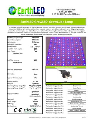 720 Corporate Circle Ste H
                                                                                                         Golden, CO 80401
                                                                                                1-877-855-1625 / www.EarthLED.com



                     EarthLED GrowLED GrowCube Lamp                                 ™




  Do you have an indoor garden and are tired of expensive electricity bills due to inefficient lighting? Have you been looking for an
   inexpensive LED Grow Light solution but have been unable to find one? EarthLED's new GrowLED Series LED grow lights are the
 answer. You can now replace your old, inefficient grow lights with cool running GrowLED grow lights and experience amazing plant
growth results without the expense of running traditional grow lights. GrowLED is also the lowest cost LED grow light solution on the
                       market allowing you to construct an effective indoor growing setup with minimal cost.

LED Max Array Wattage:                   14 Watts
Power Consumption:                       14 Watts
Light Engine:                            BridgeLux
Number of LEDs used:                        112
Input Voltage:                         120 - 240 VAC
Available Beam Angles:                      180
Base Types:                                 Plug
        Luminous Flux:



Red/Blue Lumens:                                 480
        Wave Length:


                                                                                                        Available Base Configurations
Red/Blue Nanometers:                        580-590

Dimmable:                                       Non

Type of Dimming Style:                           n/a
Product Weight:                          1.2 lbs                                                                                Plug
Lifespan:                              50,000 hrs                                                                       Applications
Operating Temp. Range *C*:          **-20°C~60°C **                             Application Suggestion #1:                                   Greenhouse
Operating Temp. Range *F*:          **-4°F~140°F **                             Application Suggestion #2:                                   House Plants
                                                                                Application Suggestion #3:                                     Flowers
                                        Incandescent,
                                         Fluorescent,                           Application Suggestion #4:                               Fruit-Bearing Plants
Replacement For:                        Metal Halide,                           Application Suggestion #5:                                   Herb Garden
                                     High Pressure Sodium
                                                                                Application Suggestion #6:                                   Hydroponics
Warranty:                                      3 yrs                            Application Suggestion #7:                                  Hobby Growing
Rated Usage:                                  Indoor                            Application Suggestion #8:                                 Horticulture Park
IP Rating:                                     IP50                             Application Suggestion #9:                              Plant-breeding House
Certifications:                       CE, ROHS, Pb Free                         Application Suggestion #10:                               Mechanical Timers
                                                                                Application Suggestion #11:                                  Daily Lighting
                                                                                Application Suggestion #12:                            Extend Growing Seasons
                                                                                Application Suggestion #13:

                                     ©2011 Advanced Lumonics, LLC • 720 Corporate Circle, Ste H, Golden, CO 80401 • www.EarthLED.com                     Page 1 of 2
 