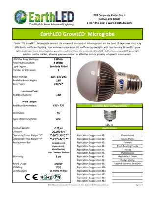 720 Corporate Circle, Ste H
                                                                                                                     Golden, CO  80401
                                                                                                            1‐877‐855‐1625 / www.EarthLED.com



                          EarthLED GrowLED  Microglobe                                                  ™



EarthLED's GrowLED ™ Microglobe series is the answer if you have an indoor garden and are tired of expensive electricity 
 bills due to inefficient lighting. You can now replace your old, inefficient grow lights with cool running GrowLED ™ grow 
  lights and experience amazing plant growth results without the expense. GrowLED ™ is the lowest cost LED grow light 
          solution on the market, allowing you to construct an effective indoor growing setup with minimal cost.
LED Max Array Wattage:                6 Watts
Power Consumption:                    6 Watts
Light Engine:                      Lumileds Rebel
Number of LEDs used:                     1

Input Voltage:                      100 ‐ 240 VAC
Available Beam Angles:                   180
Base Types:                            E26/27

       Luminous Flux:
Red/Blue Lumens:                                180

         Wave Length:
Red/Blue Nanometers:                      450 ‐ 730                                                                   Available Base Configurations

Dimmable:                                        No
Type of Dimming Style:                          n/a
                                                                                                                                                 E26/27
Product Weight:                       2.15 oz                                                                                             Applications
Lifespan:                           20,000 hrs
Operating Temp. Range *C*:        **‐20°C~50°C **                                       Application Suggestion #1:                                                       Greenhouse
Operating Temp. Range *F*:        **‐4°F~122°F **                                       Application Suggestion #2:                                                      House Plants
Replacement For:                   Incandescent,                                        Application Suggestion #3:                                                         Flowers
                                    Fluorescent,                                        Application Suggestion #4:                                                   Fruit‐Bearing Plants
                                    Metal Halide,                                       Application Suggestion #5:                                                          Herbs
                                High Pressure Sodium                                    Application Suggestion #6:                                                       Hydroponics
Warranty:                                      3 yrs                                    Application Suggestion #7:                                                    Mechanical Timers
                                                                                        Application Suggestion #8:                                                      Daily Lighting
Rated Usage:                                 Indoor                                     Application Suggestion #9:                                                 Extend Growing Seasons
IP Rating:                                    IP50                                      Application Suggestion #10:
Certifications:                    CE, ROHS, Pb Free                                    Application Suggestion #11:
                                                                                        Application Suggestion #12:
                                                                                        Application Suggestion #13:
                                                                                        Application Suggestion #14:
                                ©2011 Advanced Lumonics, LLC • 720 Corporate Circle, Ste H, Golden, CO 80401 • www.EarthLED.com                                                                                Page 1 of 2
 