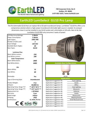 720 Corporate Circle, Ste H
                                                                                                                   Golden, CO  80401
                                                                                                          1‐877‐855‐1625 / www.EarthLED.com



                     EarthLED LumiSelect  GU10 Pro Lamp                                          ™




The first dimmable GU10 that can replace 40 to 50 watt incandescent lamps. LumiSelect™ GU10 Pro offers a no 
    compromise solution where a high output incandescent dimmable light source is needed. Its compact 
     dimensions mean it can be installed in any GU10 socket and is dimmable at 120 volts. Best of all, the 
                          LumiSelect GU10 PRO only consumes 5 watts of power.
LED Max Array Wattage:                   5 Watts
Power Consumption:                       5 Watts
Light Engine:                           CREE XRE
Number of LEDs used:                        3
Input Voltage:                          120 VAC
Available Beam Angles:                     30
Base Types:                               GU10

       Luminous Flux:
Warm White Lumens:                            250 
Cool White Lumens:                            290
     Color Temperature:
Warm White Kelvin:                           2800
Cool White Kelvin:                           6000                                                                   Available Base Configurations

              CRI:
Warm White:                                     75
Cool White:                                     80

Dimmable:                                      Yes                                                                                               GU10
                                                                                                                                        Applications
Type of Dimming Style:             Incandescent
                                                                                      Application Suggestion #1:                                                       Track Lighting
Product Weight:                        4 oz                                           Application Suggestion #2:                                                            Home
Lifespan:                         50,000 hrs                                          Application Suggestion #3:                                                            Office
Operating Temp. Range *C*:      **‐20°C~45°C **                                       Application Suggestion #4:                                                        Case Lighting
Operating Temp. Range *F*:      **‐4°F~113°F **                                       Application Suggestion #5:                                                          Museums
Replacement For:                   ≤ 50 Watt                                          Application Suggestion #6:                                                           Galleries
Warranty:                             3 yrs                                           Application Suggestion #7:                                                            Hotels
Rated Usage:                         Indoor                                           Application Suggestion #8:                                                        Restaurants
IP Rating:                            IP50                                            Application Suggestion #9:                                                       Meeting Rooms
Certifications:                  CE, ROHS, Pb Free                                    Application Suggestion #10:                                                    Small Recessed Cans
                                                                                      Application Suggestion #11:
                                                                                      Application Suggestion #12:
                                                                                      Application Suggestion #13:

                              ©2011 Advanced Lumonics, LLC • 720 Corporate Circle, Ste H, Golden, CO 80401 • www.EarthLED.com                                                                                Page 1 of 2
 